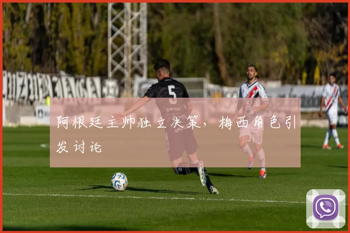 阿根廷主帅独立决策，梅西角色引发讨论