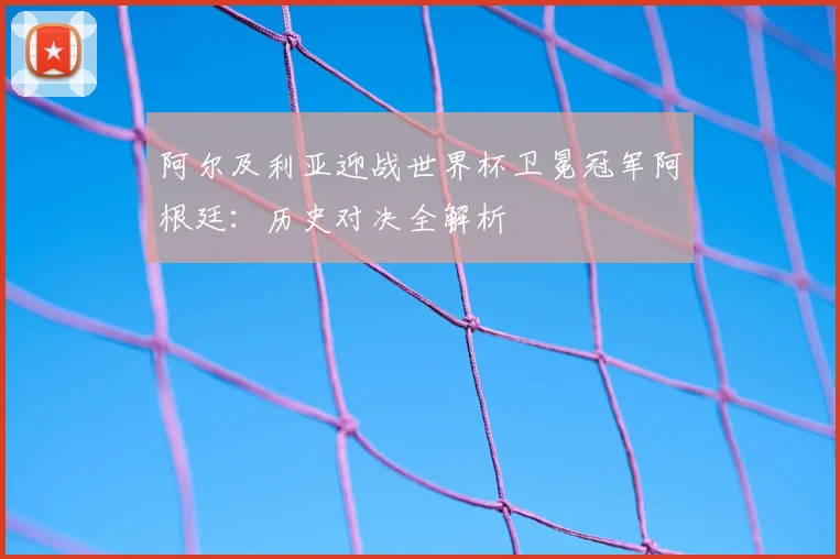 阿尔及利亚迎战世界杯卫冕冠军阿根廷：历史对决全解析