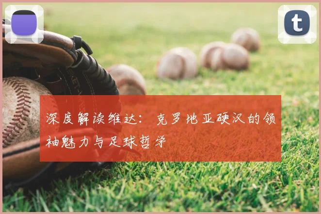 深度解读维达：克罗地亚硬汉的领袖魅力与足球哲学